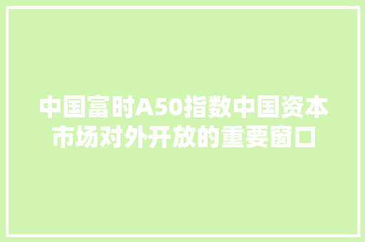 中国富时A50指数中国资本市场对外开放的重要窗口