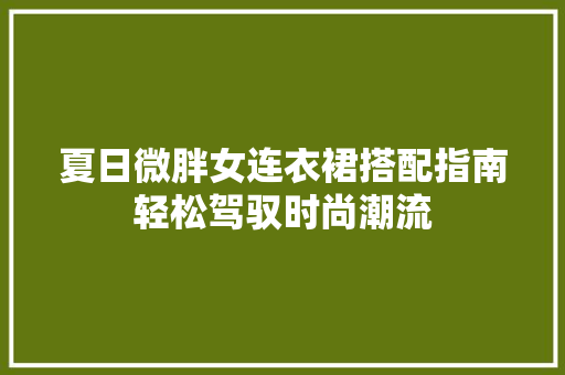 夏日微胖女连衣裙搭配指南轻松驾驭时尚潮流
