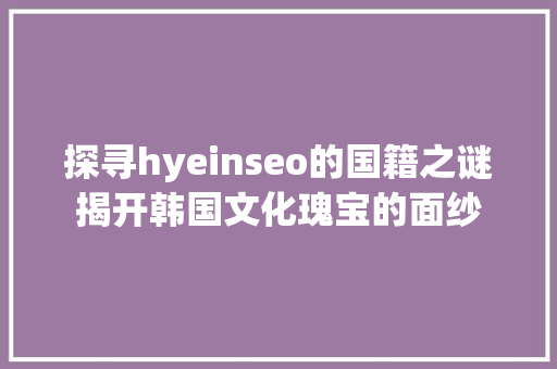 探寻hyeinseo的国籍之谜揭开韩国文化瑰宝的面纱