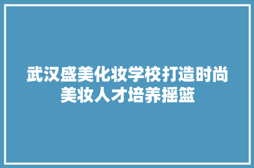 武汉盛美化妆学校打造时尚美妆人才培养摇篮