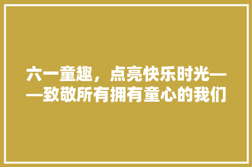 六一童趣，点亮快乐时光——致敬所有拥有童心的我们