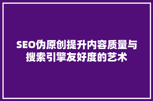 SEO伪原创提升内容质量与搜索引擎友好度的艺术