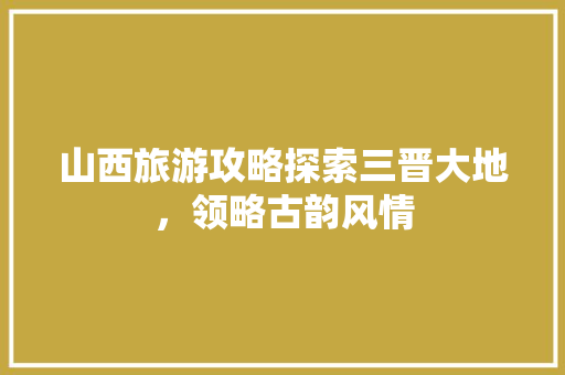 山西旅游攻略探索三晋大地，领略古韵风情