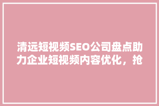 清远短视频SEO公司盘点助力企业短视频内容优化，抢占市场先机