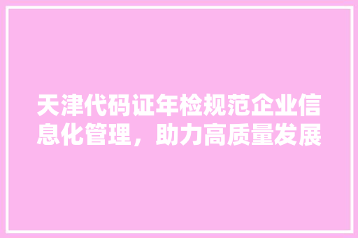 天津代码证年检规范企业信息化管理，助力高质量发展