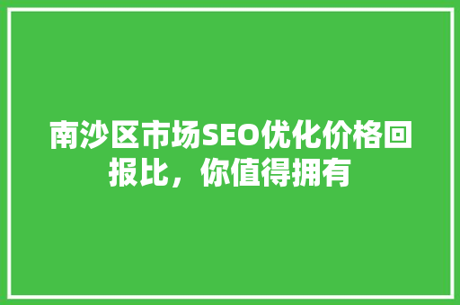 南沙区市场SEO优化价格回报比，你值得拥有