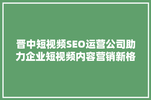 晋中短视频SEO运营公司助力企业短视频内容营销新格局  第1张
