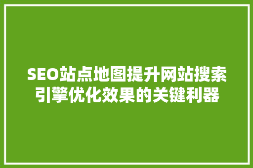SEO站点地图提升网站搜索引擎优化效果的关键利器