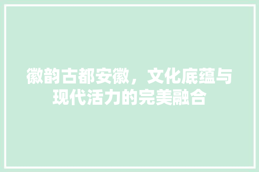 徽韵古都安徽，文化底蕴与现代活力的完美融合