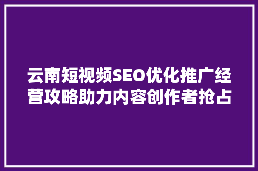 云南短视频SEO优化推广经营攻略助力内容创作者抢占流量高地
