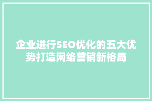 企业进行SEO优化的五大优势打造网络营销新格局