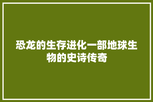 恐龙的生存进化一部地球生物的史诗传奇