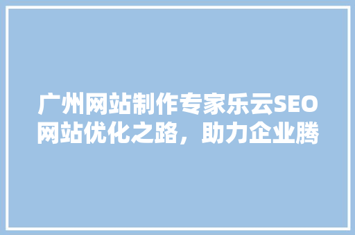 广州网站制作专家乐云SEO网站优化之路，助力企业腾飞  第1张