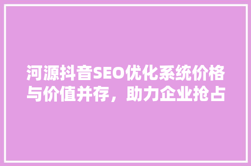 河源抖音SEO优化系统价格与价值并存，助力企业抢占流量高地