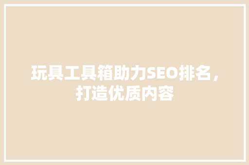 玩具工具箱助力SEO排名，打造优质内容