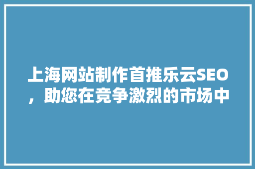 上海网站制作首推乐云SEO，助您在竞争激烈的市场中脱颖而出