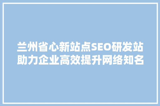 兰州省心新站点SEO研发站助力企业高效提升网络知名度