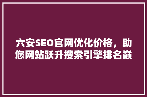 六安SEO官网优化价格，助您网站跃升搜索引擎排名巅峰