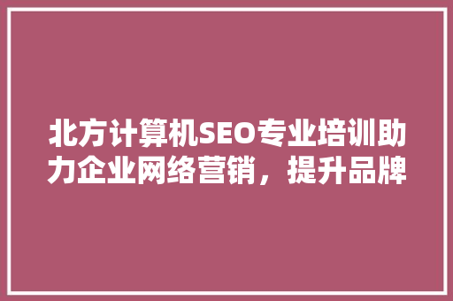 北方计算机SEO专业培训助力企业网络营销，提升品牌影响力