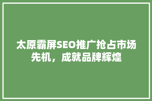 太原霸屏SEO推广抢占市场先机，成就品牌辉煌