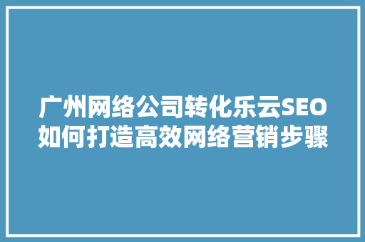 广州网络公司转化乐云SEO如何打造高效网络营销步骤