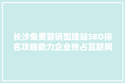 长沙免费营销型建站SEO排名攻略助力企业抢占互联网蓝海