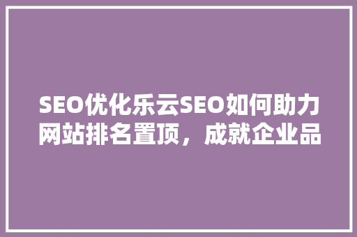 SEO优化乐云SEO如何助力网站排名置顶，成就企业品牌新高度