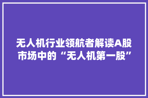 无人机行业领航者解读A股市场中的“无人机第一股”——[股票代码]