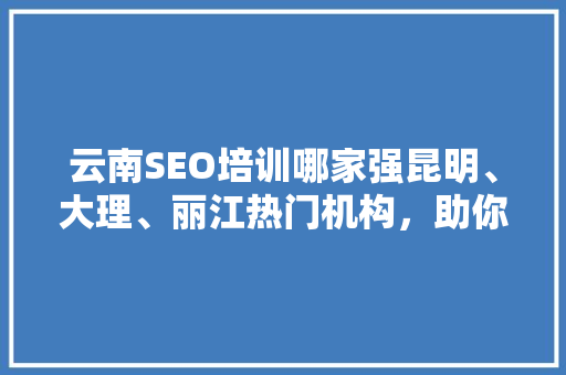 云南SEO培训哪家强昆明、大理、丽江热门机构，助你掌握搜索引擎优化技能