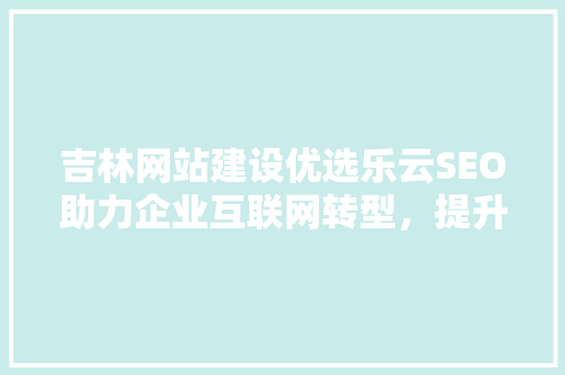 吉林网站建设优选乐云SEO助力企业互联网转型，提升品牌影响力