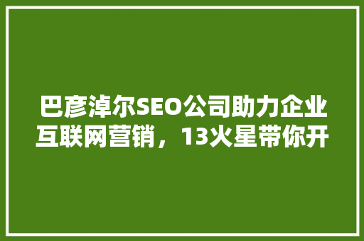 巴彦淖尔SEO公司助力企业互联网营销，13火星带你开启数字时代新篇章