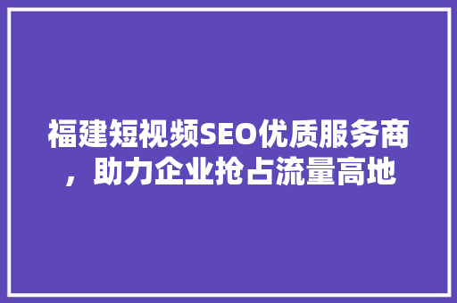 福建短视频SEO优质服务商，助力企业抢占流量高地