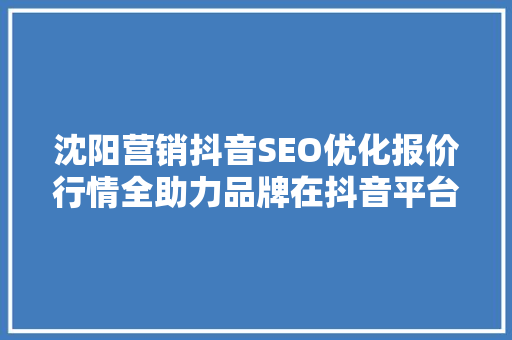 沈阳营销抖音SEO优化报价行情全助力品牌在抖音平台精准引流