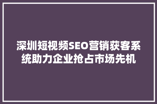 深圳短视频SEO营销获客系统助力企业抢占市场先机