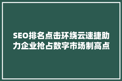 SEO排名点击环绕云速捷助力企业抢占数字市场制高点