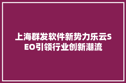 上海群发软件新势力乐云SEO引领行业创新潮流