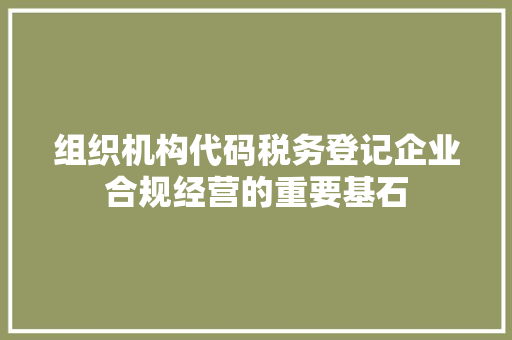 组织机构代码税务登记企业合规经营的重要基石