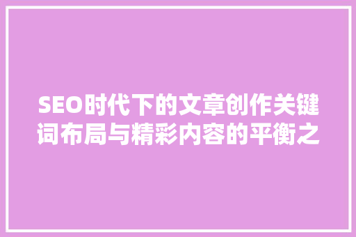 SEO时代下的文章创作关键词布局与精彩内容的平衡之路