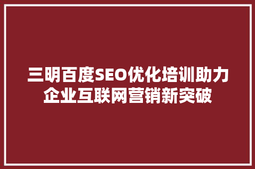 三明百度SEO优化培训助力企业互联网营销新突破