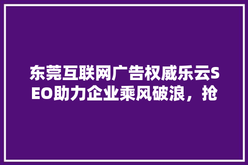 东莞互联网广告权威乐云SEO助力企业乘风破浪，抢占市场先机