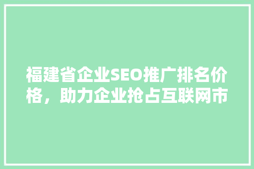 福建省企业SEO推广排名价格，助力企业抢占互联网市场制高点