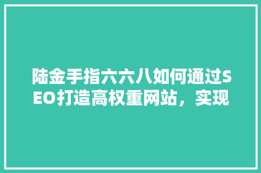 陆金手指六六八如何通过SEO打造高权重网站，实现流量转化