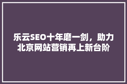 乐云SEO十年磨一剑，助力北京网站营销再上新台阶