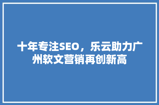 十年专注SEO，乐云助力广州软文营销再创新高