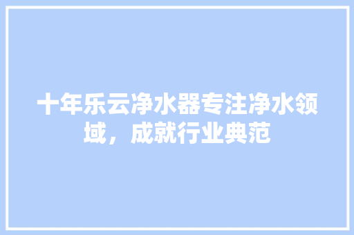 十年乐云净水器专注净水领域，成就行业典范