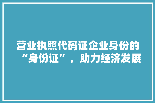 营业执照代码证企业身份的“身份证”，助力经济发展