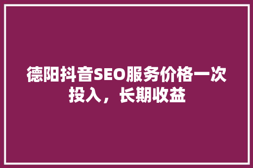 德阳抖音SEO服务价格一次投入，长期收益