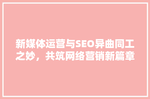新媒体运营与SEO异曲同工之妙，共筑网络营销新篇章