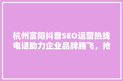杭州富阳抖音SEO运营热线电话助力企业品牌腾飞，抢占流量红利