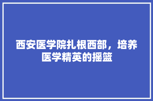 西安医学院扎根西部，培养医学精英的摇篮  第1张